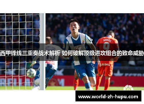 西甲锋线三重奏战术解析 如何破解顶级进攻组合的致命威胁