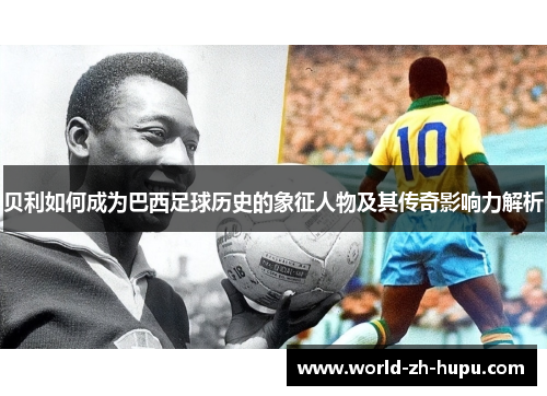 贝利如何成为巴西足球历史的象征人物及其传奇影响力解析