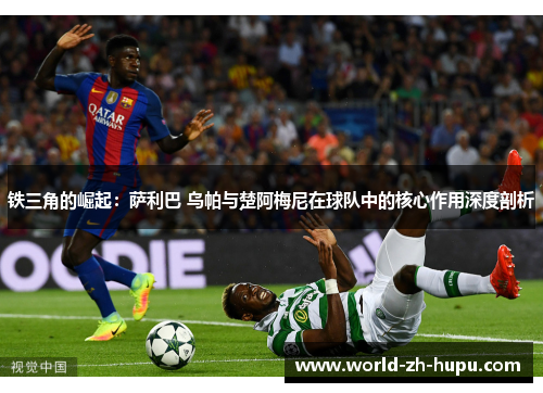 铁三角的崛起：萨利巴 乌帕与楚阿梅尼在球队中的核心作用深度剖析