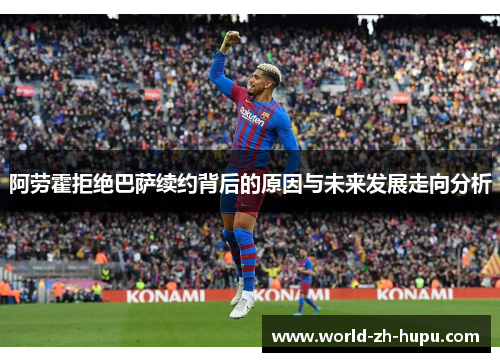 阿劳霍拒绝巴萨续约背后的原因与未来发展走向分析