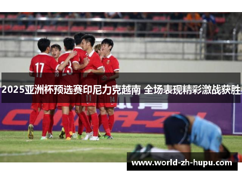 2025亚洲杯预选赛印尼力克越南 全场表现精彩激战获胜