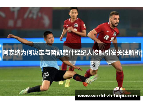 阿森纳为何决定与哲凯赖什经纪人接触引发关注解析