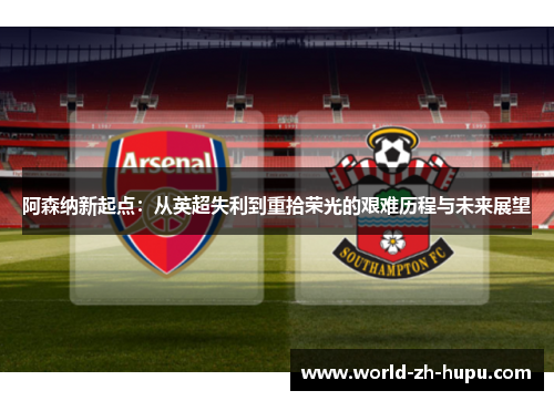 阿森纳新起点：从英超失利到重拾荣光的艰难历程与未来展望