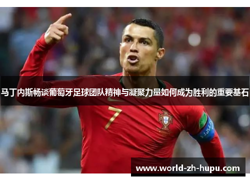 马丁内斯畅谈葡萄牙足球团队精神与凝聚力量如何成为胜利的重要基石