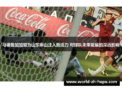 马德鲁加加盟为山东泰山注入新活力 对球队未来发展的深远影响