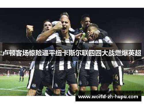 卢顿客场惊险逼平纽卡斯尔联四四大战燃爆英超 卢顿客场惊险逼平纽卡斯尔联四四大战燃爆英超